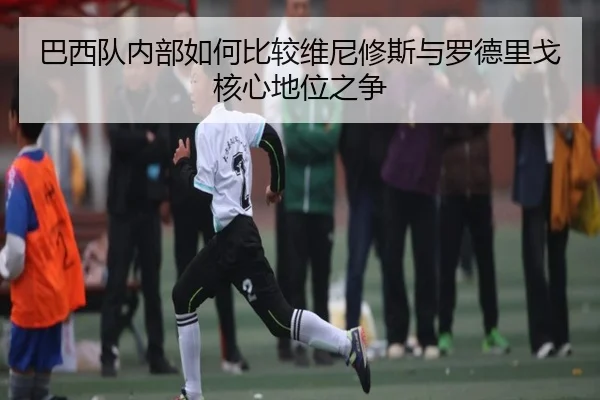 巴西队内部如何比较维尼修斯与罗德里戈核心地位之争