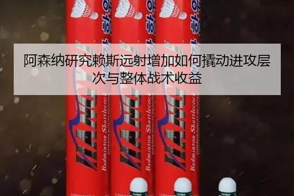 阿森纳研究赖斯远射增加如何撬动进攻层次与整体战术收益