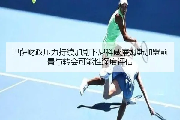 巴萨财政压力持续加剧下尼科威廉姆斯加盟前景与转会可能性深度评估