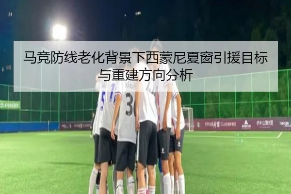 马竞防线老化背景下西蒙尼夏窗引援目标与重建方向分析