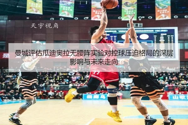 曼城评估瓜迪奥拉无腰阵实验对控球压迫格局的深层影响与未来走向