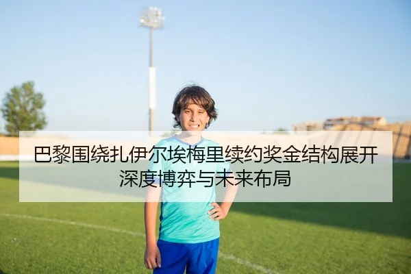 巴黎围绕扎伊尔埃梅里续约奖金结构展开深度博弈与未来布局
