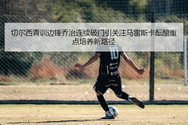 切尔西青训边锋乔治连续破门引关注马雷斯卡酝酿重点培养新路径