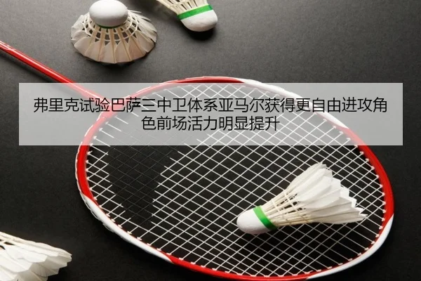 弗里克试验巴萨三中卫体系亚马尔获得更自由进攻角色前场活力明显提升